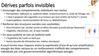 Dérives parfois invisibles
• Encourager des comportements individuels non voulus
• Perceptibles: addiction vs. publicité ciblée, endoctrinement vs. bulle de filtrage, etc.
• « faut-il proposer des cigarettes à un fumeur qui veut arrêter de fumer? » [Livre]
• Imperceptibles: recommandation de livres vs. Bibliothérapie
• Renforcer des structures sociales non souhaitées
• Discrimination (ex. société raciste et offres d’emploi [Livre][Latanya Sweeney])
• Inégalités, Hiérarchies, etc. le tout invisible
• Un sous-système et non un système isolé
• L’hypothèse de l’isolé ne tient pas
• Autres boucles de rétroaction (ex. médias classiques)
A court terme nous risquons moins la suprématie d’une IA qu’une amplification
aveugle des biais sociaux ou un renforcement irréfléchi des comportements
individuels par une gouvernementalité algorithmique aveugle.
 