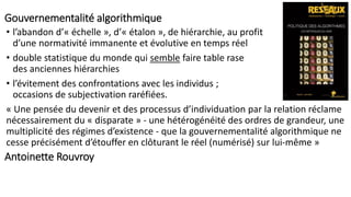 Gouvernementalité algorithmique
Antoinette Rouvroy
• l’abandon d’« échelle », d’« étalon », de hiérarchie, au profit
d’une normativité immanente et évolutive en temps réel
• double statistique du monde qui semble faire table rase
des anciennes hiérarchies
• l’évitement des confrontations avec les individus ;
occasions de subjectivation raréfiées.
« Une pensée du devenir et des processus d’individuation par la relation réclame
nécessairement du « disparate » - une hétérogénéité des ordres de grandeur, une
multiplicité des régimes d’existence - que la gouvernementalité algorithmique ne
cesse précisément d’étouffer en clôturant le réel (numérisé) sur lui-même »
 