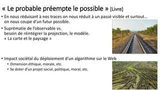 « Le probable préempte le possible » [Livre]
• En nous réduisant à nos traces on nous réduit à un passé visible et surtout…
on nous coupe d’un futur possible.
• Suprématie de l’observable vs.
besoin de réintégrer la projection, le modèle.
« La carte et le paysage »
• Impact sociétal du déploiement d’un algorithme sur le Web
• Dimension éthique, morale, etc.
• Se doter d’un projet social, politique, moral, etc.
 