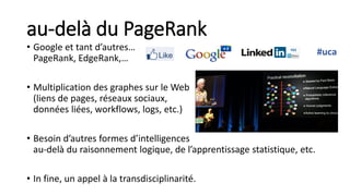 au-delà du PageRank
• Google et tant d’autres…
PageRank, EdgeRank,…
• Multiplication des graphes sur le Web
(liens de pages, réseaux sociaux,
données liées, workflows, logs, etc.)
• Besoin d’autres formes d’intelligences
au-delà du raisonnement logique, de l’apprentissage statistique, etc.
• In fine, un appel à la transdisciplinarité.
#uca
 