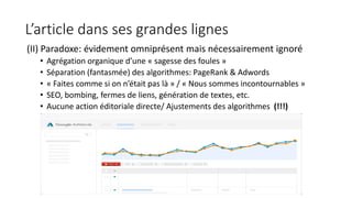 L’article dans ses grandes lignes
(II) Paradoxe: évidement omniprésent mais nécessairement ignoré
• Agrégation organique d’une « sagesse des foules »
• Séparation (fantasmée) des algorithmes: PageRank & Adwords
• « Faites comme si on n’était pas là » / « Nous sommes incontournables »
• SEO, bombing, fermes de liens, génération de textes, etc.
• Aucune action éditoriale directe/ Ajustements des algorithmes (!!!)
 