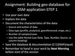 Assignment: Building geo-database for
DSM application-STEP 1
• Use your own data
• Explore the data
• Document the characteristics of the data:
– Source and author of data
– Data type (profile, analytical, georeferenced, maps, etc.)
– Number of samples/cases
– Use the table format (use Data, Type, Number, Source, as
column heading)
• Save the database & documentation (C:DSMInput)
• Remember to hand in your work by Next Morning
before start of the session
 