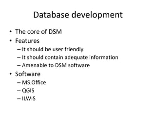 Database development
• The core of DSM
• Features
– It should be user friendly
– It should contain adequate information
– Amenable to DSM software
• Software
– MS Office
– QGIS
– ILWIS
 