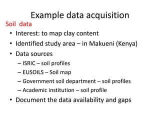 Example data acquisition
• Interest: to map clay content
• Identified study area – in Makueni (Kenya)
• Data sources
– ISRIC – soil profiles
– EUSOILS – Soil map
– Government soil department – soil profiles
– Academic institution – soil profile
• Document the data availability and gaps
Soil data
 