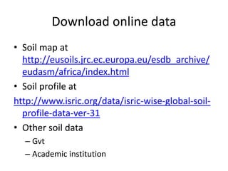 Download online data
• Soil map at
http://eusoils.jrc.ec.europa.eu/esdb_archive/
eudasm/africa/index.html
• Soil profile at
http://www.isric.org/data/isric-wise-global-soil-
profile-data-ver-31
• Other soil data
– Gvt
– Academic institution
 