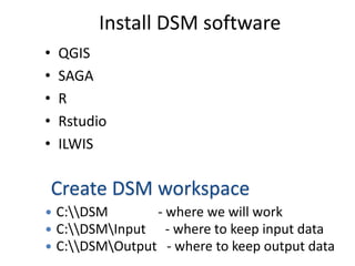 Install DSM software
• QGIS
• SAGA
• R
• Rstudio
• ILWIS
Create DSM workspace
 C:DSM - where we will work
 C:DSMInput - where to keep input data
 C:DSMOutput - where to keep output data
 