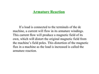Armature Reaction
If a load is connected to the terminals of the dc
machine, a current will flow in its armature windings.
This current flow will produce a magnetic field of its
own, which will distort the original magnetic field from
the machine’s field poles. This distortion of the magnetic
flux in a machine as the load is increased is called the
armature reaction.
 