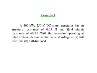 Example 1
A 100-kW, 250-V DC shunt generator has an
armature resistance of 0.05 Ω and field circuit
resistance of 60 Ω. With the generator operating at
rated voltage, determine the induced voltage at (a) full
load, and (b) half-full load.
 