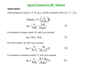 Speed Control in DC Motors
Shunt motor:
Electromagnetic torque is Te=Ka φd Ia, and the conductor emf is Ea=Vt - RaIa.
For armature voltage control: Ra and If are constant
For field control: Ra and Vt are constant
For armature resistance control: Vt and If are constant
( )221 etm TKVK −=ω
( )
( )32 e
ff
a
ff
t
m T
IK
R
IK
V
−=ω
( )
( )12
da
ae
da
t
m
a
da
e
tmda
K
RT
K
V
R
K
T
VK
φ
−
φ
=ω






φ
−=ωφ
( )
( )42 e
da
adja
da
t
m T
K
RR
K
V
φ
+
−
φ
=ω
 