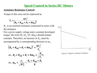 Armature Resistance Control:
Torque in this case can be expressed as
Rae is an external resistance connected in series with
the armature.
For a given supply voltage and a constant developed
torque, the term (Ra+Rae+Rs+Kωm) should remain
constant. Therefore, an increase in Rae must be
accompanied by a corresponding decrease in ωm.
Speed Control in Series DC Motors
( )
K
RRR
KT
V
,or
V
T
K
KRRR,or
T
KV
KRRR
sadja
e
t
m
t
e
msadja
e
t
msadja
++
−=ω
=ω+++
=ω+++
2
2
( )2
2
msadja
t
e
KRRR
KV
T
ω+++
=
 