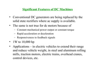 Significant Features of DC Machines
• Conventional DC generators are being replaced by the
solid state rectifiers where ac supply is available.
• The same is not true for dc motors because of
– Constant mechanical power output or constant torque
– Rapid acceleration or deceleration
– Responsiveness to feedback signals
• 1W to 10,000 hp
• Applications – in electric vehicles to extend their range
and reduce vehicle weight, in steel and aluminum rolling
mills, traction motors, electric trains, overhead cranes,
control devices, etc.
 