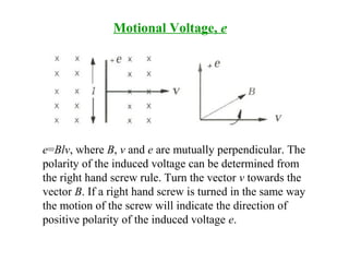 Motional Voltage, e
e=Blv, where B, v and e are mutually perpendicular. The
polarity of the induced voltage can be determined from
the right hand screw rule. Turn the vector v towards the
vector B. If a right hand screw is turned in the same way
the motion of the screw will indicate the direction of
positive polarity of the induced voltage e.
 