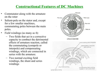 Constructional Features of DC Machines
• Commutator along with the armature
on the rotor
• Salient-pole on the stator and, except
for a few smaller machines,
commutating poles between the main
poles.
• Field windings (as many as 4):
– Two fields that act in a corrective
capacity to combact the detrimental
effects of armature reaction, called
the commutating (compole or
interpole) and compensating
windings, which are connected in
series with the armature.
– Two normal exciting field
windings, the shunt and series
windings
 