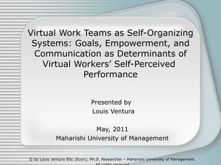 Virtual Work Teams as Self-Organizing Systems: Goals, Empowerment, and Communication as Determinants of Virtual Workers’ Self-Perceived  Performance Presented by  Louis Ventura May, 2011 Maharishi University of Management © by Louis Ventura BSc (Econ); PH.D. Researcher – Maharishi University of Management. All rights reserved 