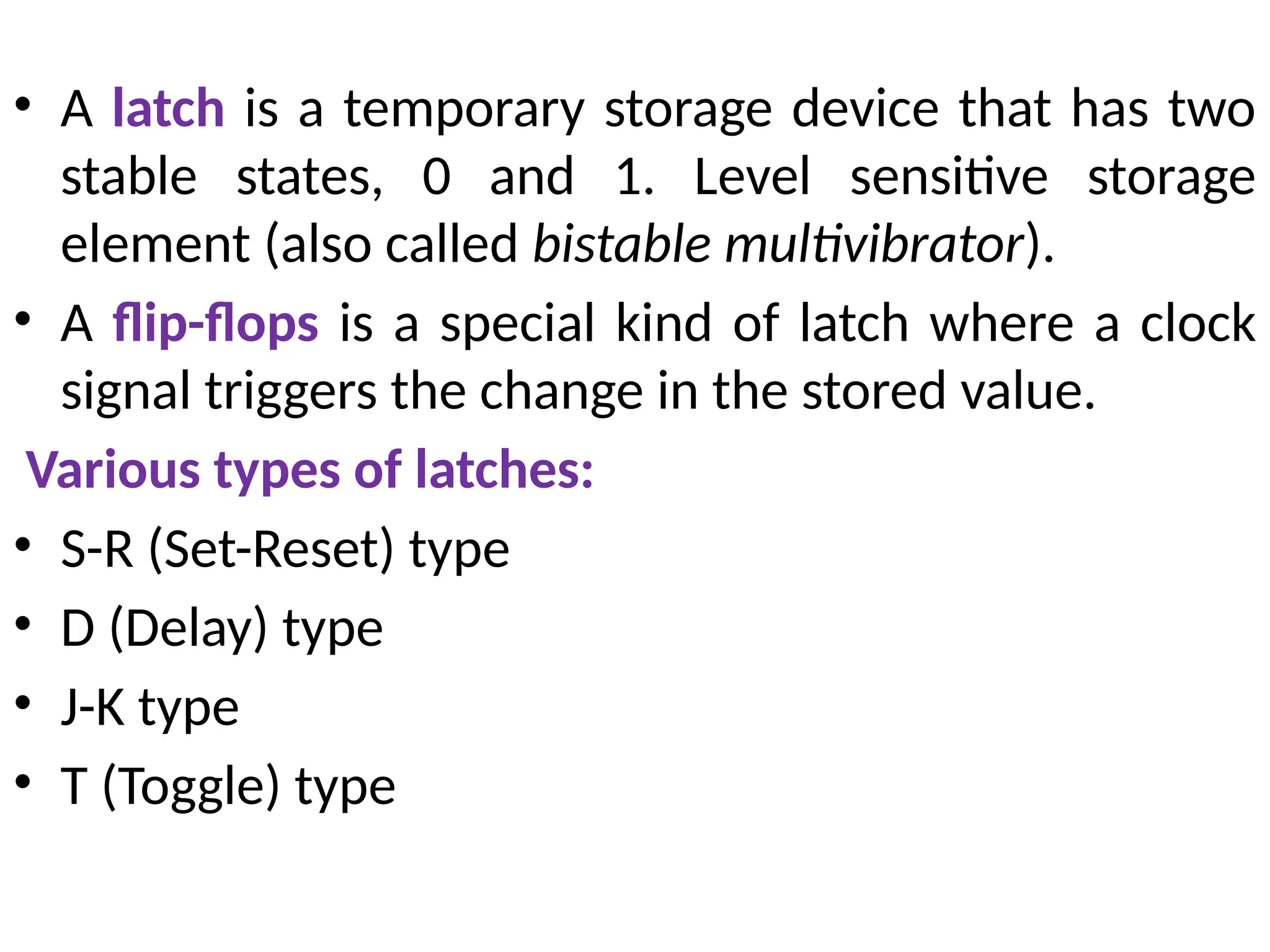 • A latch is a temporary storage device that has two
stable states, 0 and 1. Level sensitive storage
element (also called bistable multivibrator).
• A flip-flops is a special kind of latch where a clock
signal triggers the change in the stored value.
Various types of latches:
• S-R (Set-Reset) type
• D (Delay) type
• J-K type
• T (Toggle) type
 
