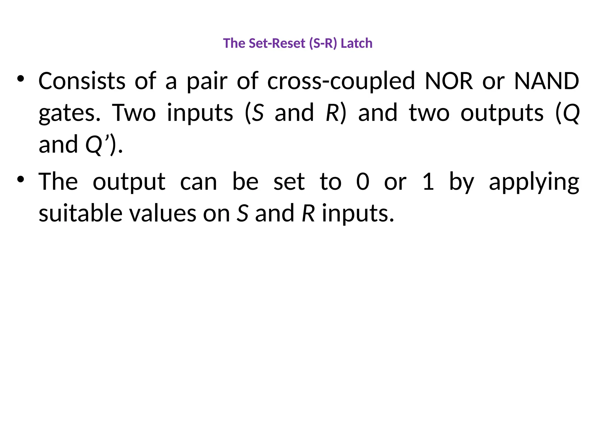 The Set-Reset (S-R) Latch
• Consists of a pair of cross-coupled NOR or NAND
gates. Two inputs (S and R) and two outputs (Q
and Q’).
• The output can be set to 0 or 1 by applying
suitable values on S and R inputs.
 