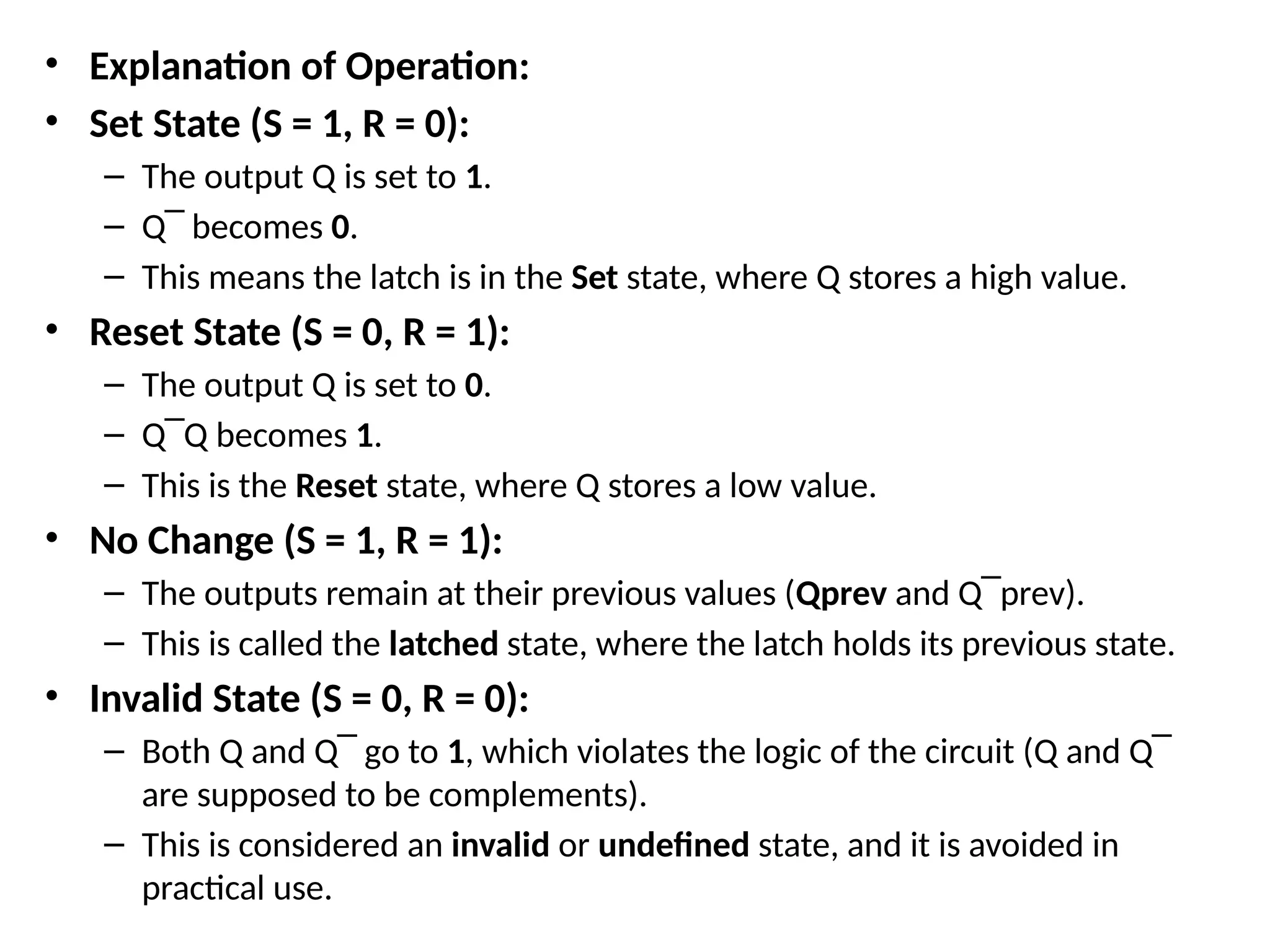 • Explanation of Operation:
• Set State (S = 1, R = 0):
– The output Q is set to 1.
– Q‾​becomes 0.
– This means the latch is in the Set state, where Q stores a high value.
• Reset State (S = 0, R = 1):
– The output Q is set to 0.
– Q‾Q​becomes 1.
– This is the Reset state, where Q stores a low value.
• No Change (S = 1, R = 1):
– The outputs remain at their previous values (Qprev and Q‾​
prev).
– This is called the latched state, where the latch holds its previous state.
• Invalid State (S = 0, R = 0):
– Both Q and Q‾​go to 1, which violates the logic of the circuit (Q and Q‾​
are supposed to be complements).
– This is considered an invalid or undefined state, and it is avoided in
practical use.
 