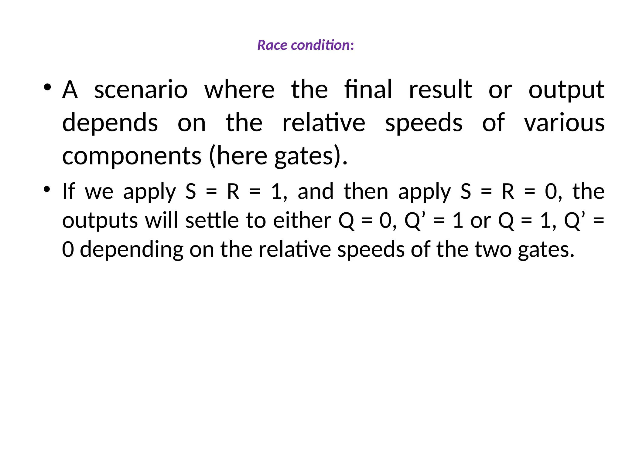 Race condition:
• A scenario where the final result or output
depends on the relative speeds of various
components (here gates).
• If we apply S = R = 1, and then apply S = R = 0, the
outputs will settle to either Q = 0, Q’ = 1 or Q = 1, Q’ =
0 depending on the relative speeds of the two gates.
 