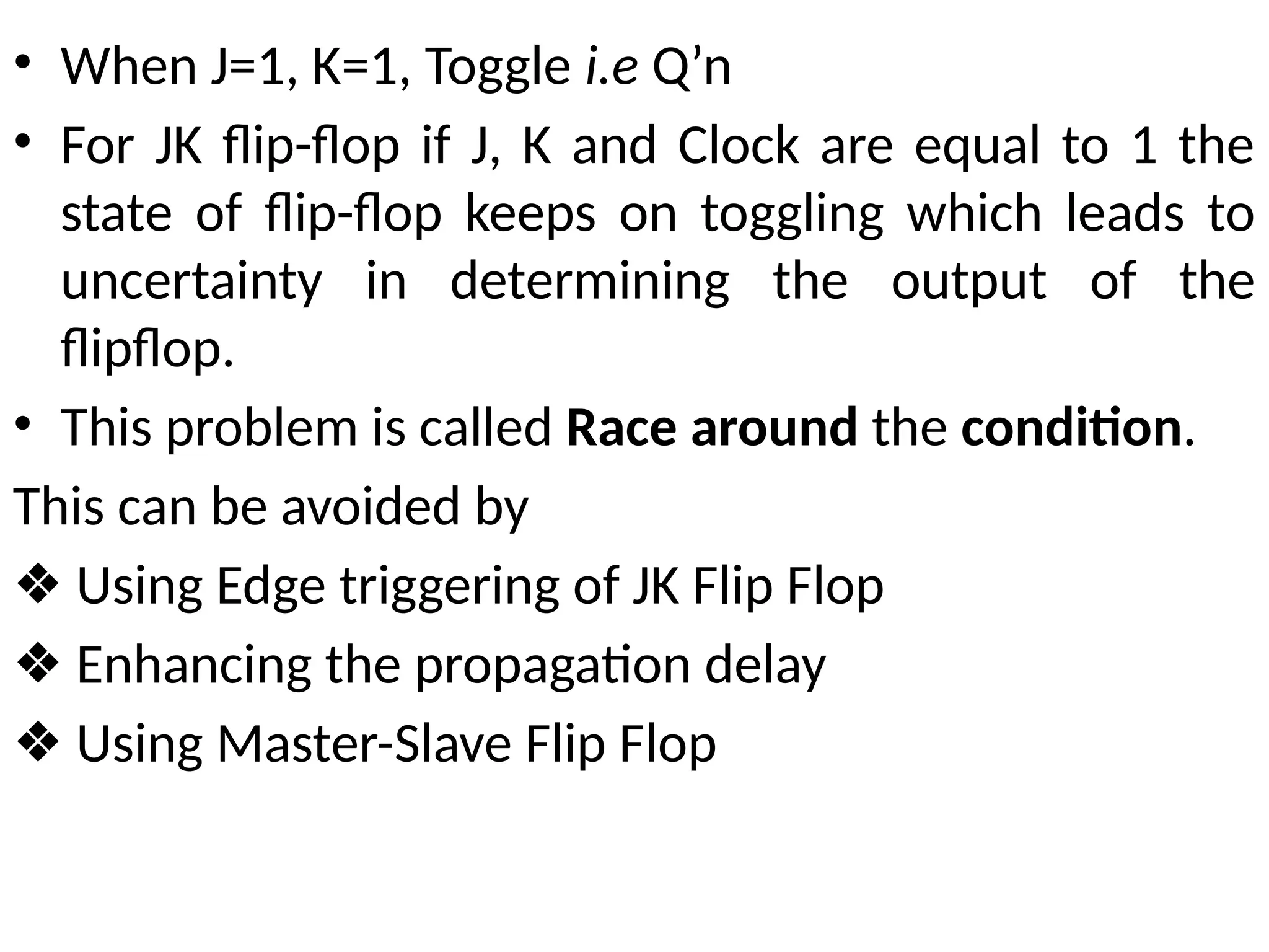 • When J=1, K=1, Toggle i.e Q’n
• For JK flip-flop if J, K and Clock are equal to 1 the
state of flip-flop keeps on toggling which leads to
uncertainty in determining the output of the
flipflop.
• This problem is called Race around the condition.
This can be avoided by
❖ Using Edge triggering of JK Flip Flop
❖ Enhancing the propagation delay
❖ Using Master-Slave Flip Flop
 
