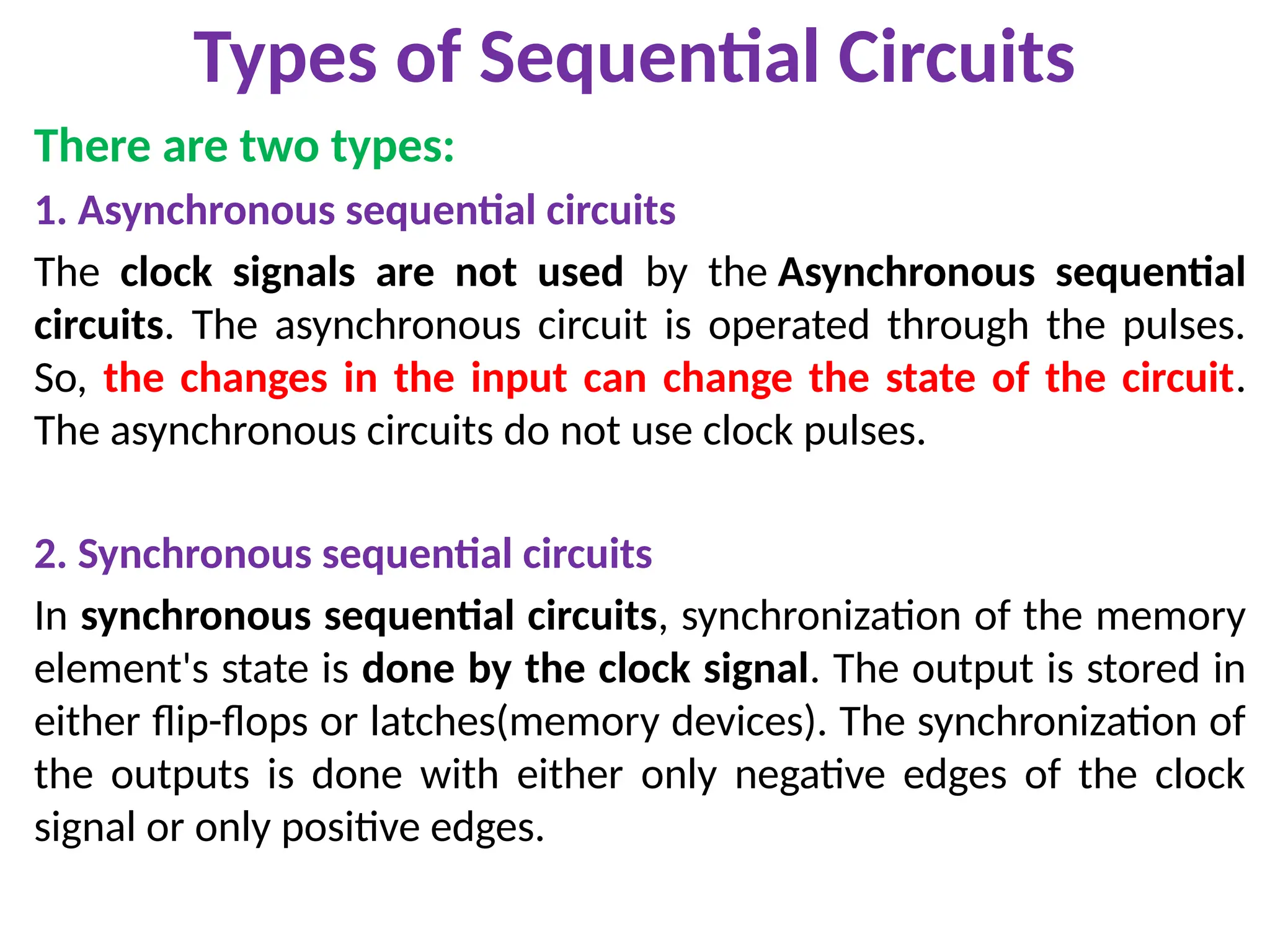Types of Sequential Circuits
There are two types:
1. Asynchronous sequential circuits
The clock signals are not used by the Asynchronous sequential
circuits. The asynchronous circuit is operated through the pulses.
So, the changes in the input can change the state of the circuit.
The asynchronous circuits do not use clock pulses.
2. Synchronous sequential circuits
In synchronous sequential circuits, synchronization of the memory
element's state is done by the clock signal. The output is stored in
either flip-flops or latches(memory devices). The synchronization of
the outputs is done with either only negative edges of the clock
signal or only positive edges.
 