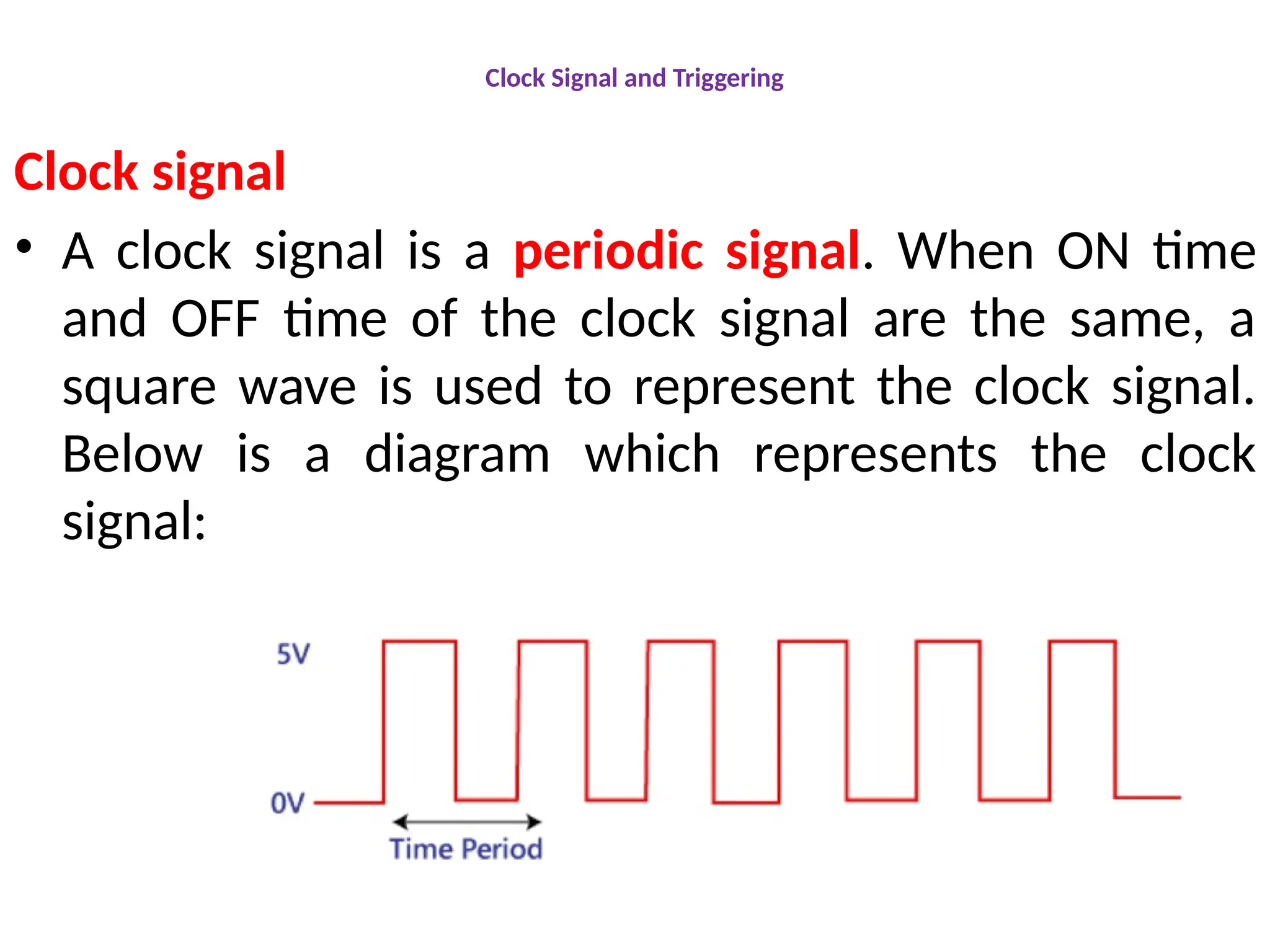 Clock Signal and Triggering
Clock signal
• A clock signal is a periodic signal. When ON time
and OFF time of the clock signal are the same, a
square wave is used to represent the clock signal.
Below is a diagram which represents the clock
signal:
 