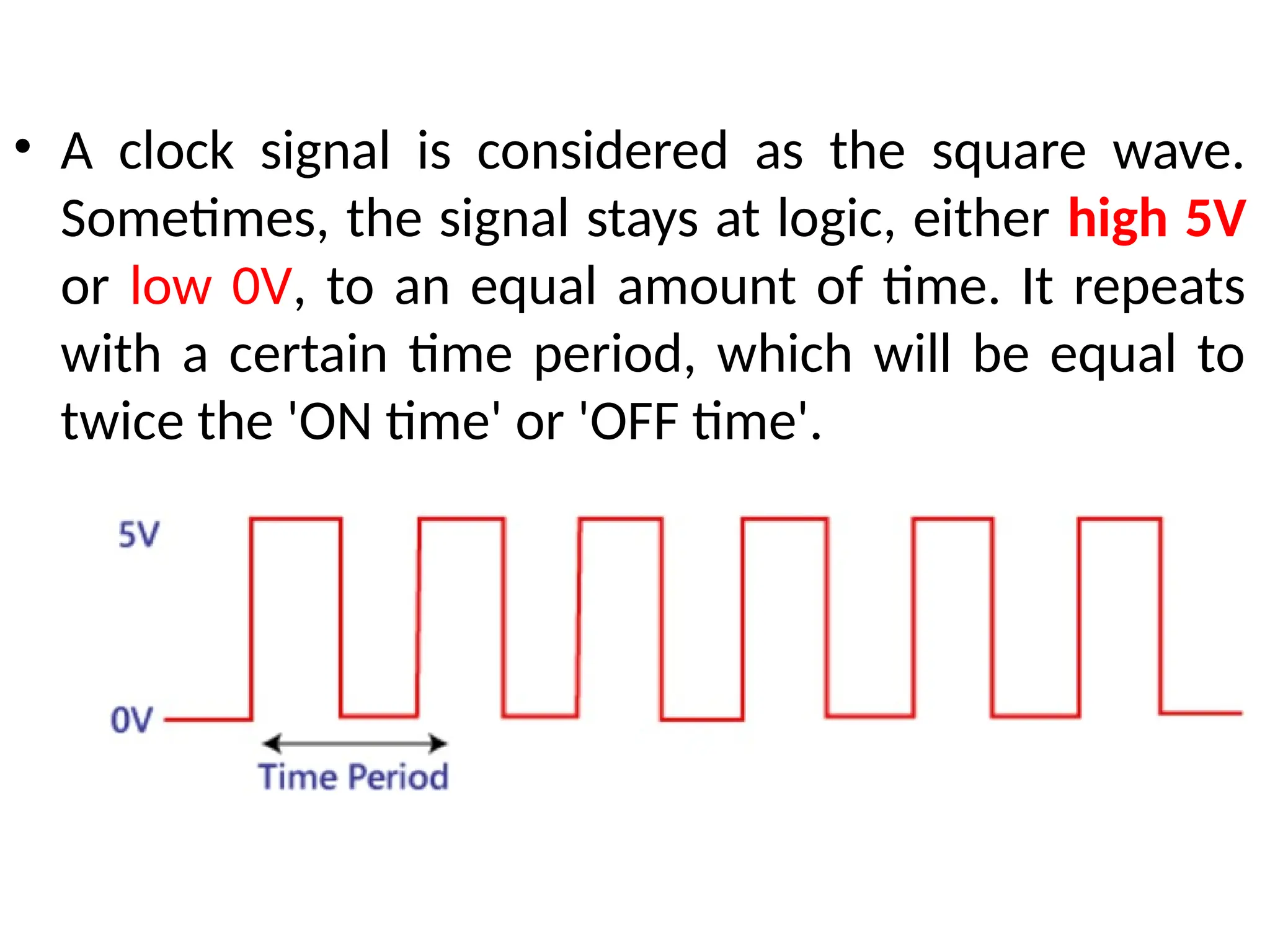 • A clock signal is considered as the square wave.
Sometimes, the signal stays at logic, either high 5V
or low 0V, to an equal amount of time. It repeats
with a certain time period, which will be equal to
twice the 'ON time' or 'OFF time'.
 
