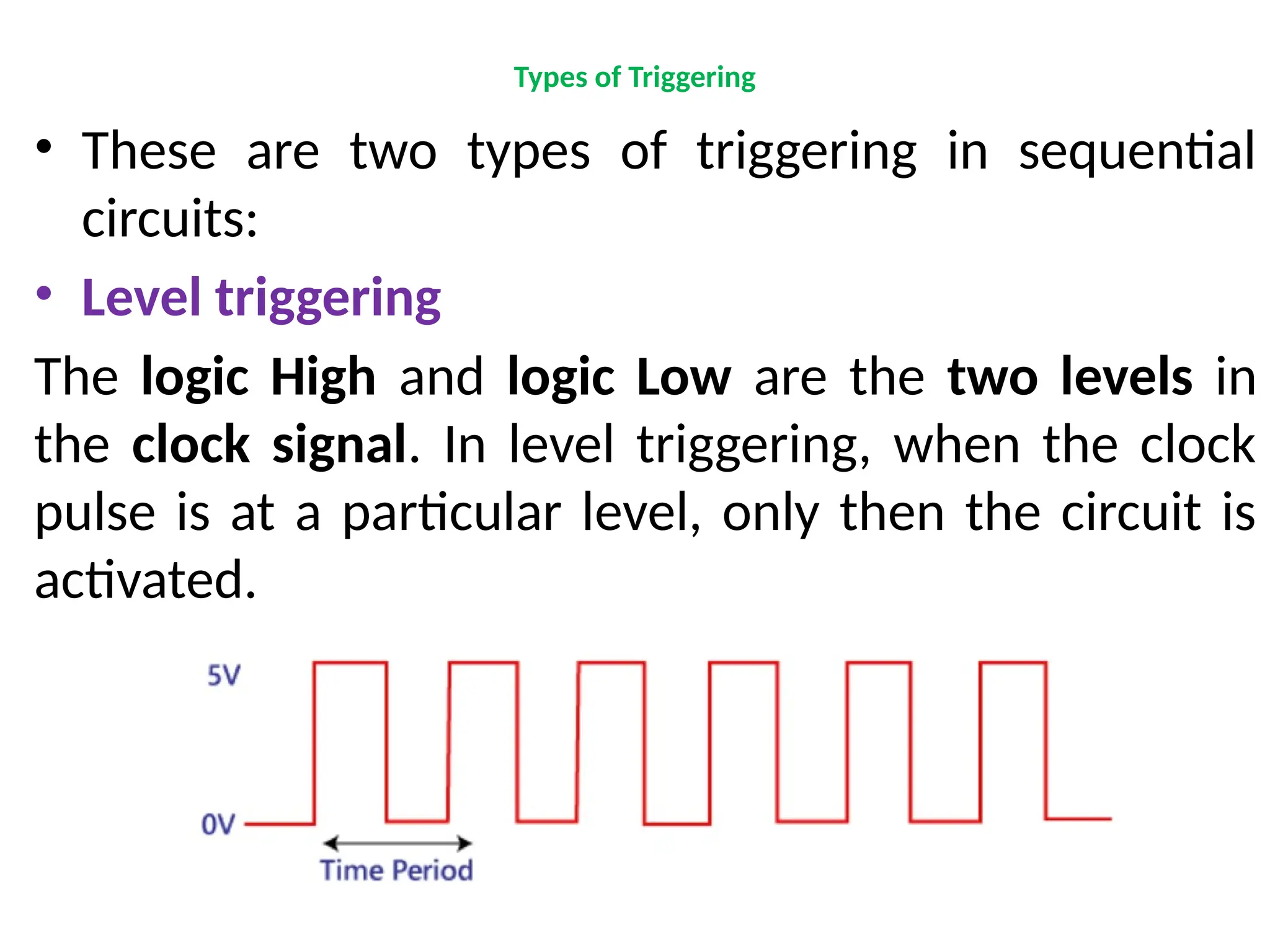 Types of Triggering
• These are two types of triggering in sequential
circuits:
• Level triggering
The logic High and logic Low are the two levels in
the clock signal. In level triggering, when the clock
pulse is at a particular level, only then the circuit is
activated.
 