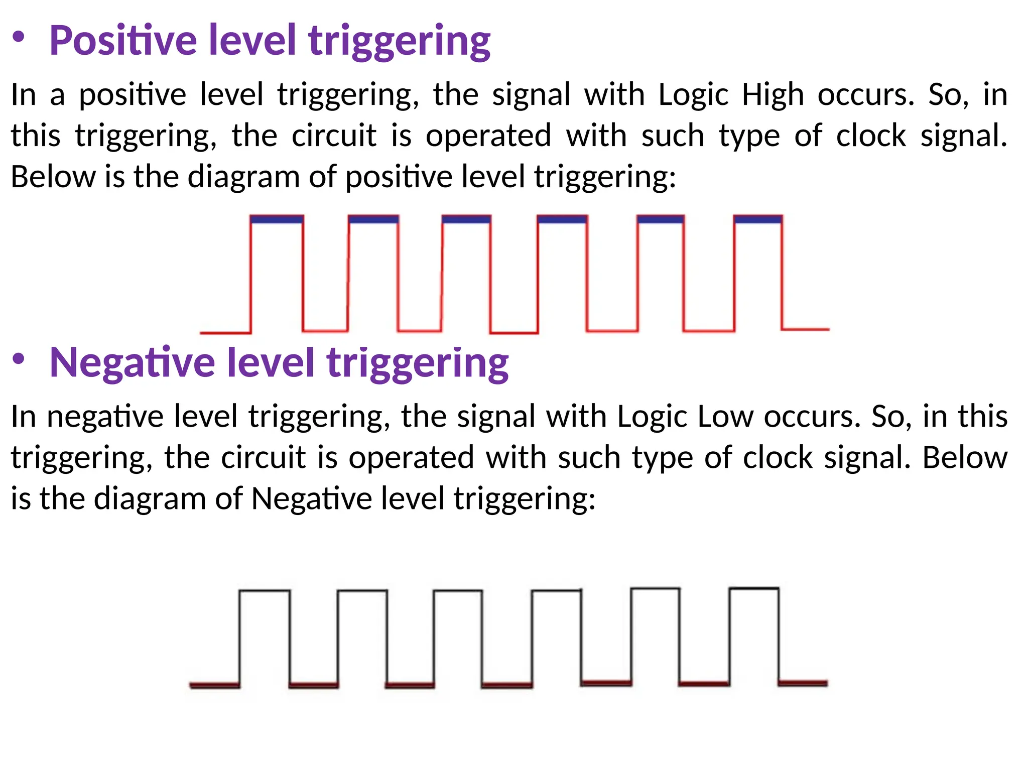 • Positive level triggering
In a positive level triggering, the signal with Logic High occurs. So, in
this triggering, the circuit is operated with such type of clock signal.
Below is the diagram of positive level triggering:
• Negative level triggering
In negative level triggering, the signal with Logic Low occurs. So, in this
triggering, the circuit is operated with such type of clock signal. Below
is the diagram of Negative level triggering:
 