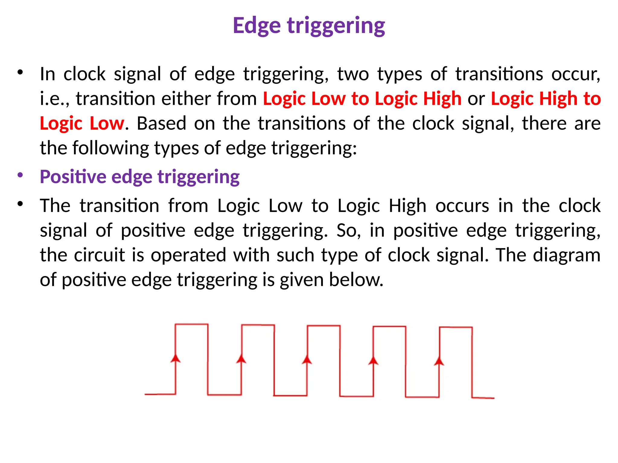Edge triggering
• In clock signal of edge triggering, two types of transitions occur,
i.e., transition either from Logic Low to Logic High or Logic High to
Logic Low. Based on the transitions of the clock signal, there are
the following types of edge triggering:
• Positive edge triggering
• The transition from Logic Low to Logic High occurs in the clock
signal of positive edge triggering. So, in positive edge triggering,
the circuit is operated with such type of clock signal. The diagram
of positive edge triggering is given below.
 