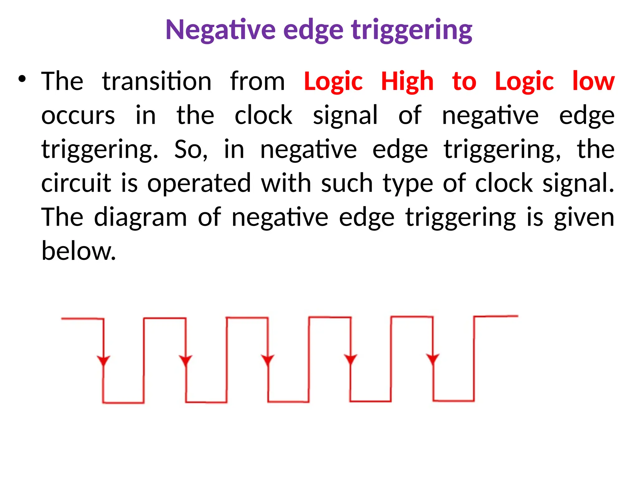Negative edge triggering
• The transition from Logic High to Logic low
occurs in the clock signal of negative edge
triggering. So, in negative edge triggering, the
circuit is operated with such type of clock signal.
The diagram of negative edge triggering is given
below.
 