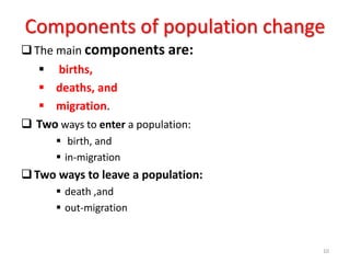 Components of population change
The main components are:
 births,
 deaths, and
 migration.
 Two ways to enter a population:
 birth, and
 in-migration
Two ways to leave a population:
 death ,and
 out-migration
10
 