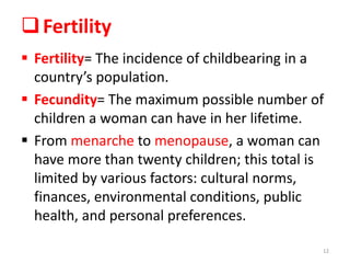 Fertility
 Fertility= The incidence of childbearing in a
country’s population.
 Fecundity= The maximum possible number of
children a woman can have in her lifetime.
 From menarche to menopause, a woman can
have more than twenty children; this total is
limited by various factors: cultural norms,
finances, environmental conditions, public
health, and personal preferences.
12
 