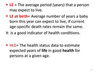  LE = The average period (years) that a person
may expect to live.
 LE at birth= Average number of years a baby
born this year can expect to live, if current
age-specific death rates remain the same.
It is a good indicator of health conditions.
 HLE= The health status data to estimate
expected years of life in good health for
persons at a given age.
14
 