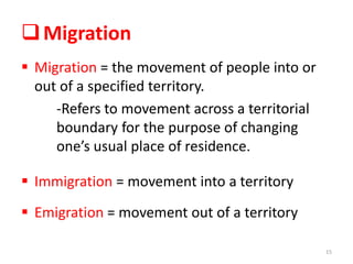 Migration
 Migration = the movement of people into or
out of a specified territory.
-Refers to movement across a territorial
boundary for the purpose of changing
one’s usual place of residence.
 Immigration = movement into a territory
 Emigration = movement out of a territory
15
 