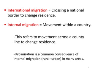  International migration = Crossing a national
border to change residence.
 Internal migration = Movement within a country.
-This refers to movement across a county
line to change residence.
-Urbanization is a common consequence of
internal migration (rural–urban) in many areas.
16
 