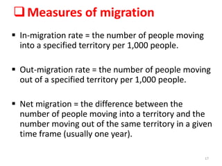 Measures of migration
 In-migration rate = the number of people moving
into a specified territory per 1,000 people.
 Out-migration rate = the number of people moving
out of a specified territory per 1,000 people.
 Net migration = the difference between the
number of people moving into a territory and the
number moving out of the same territory in a given
time frame (usually one year).
17
 
