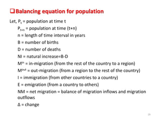 Balancing equation for population
Let, Pt = population at time t
Pt+n = population at time (t+n)
n = length of time interval in years
B = number of births
D = number of deaths
NI = natural increase=B-D
Min = in-migration (from the rest of the country to a region)
Mout = out-migration (from a region to the rest of the country)
I = immigration (from other countries to a country)
E = emigration (from a country to others)
NM = net migration = balance of migration inflows and migration
outflows
Δ = change
19
 