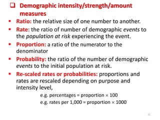  Demographic intensity/strength/amount
measures
 Ratio: the relative size of one number to another.
 Rate: the ratio of number of demographic events to
the population at risk experiencing the event.
 Proportion: a ratio of the numerator to the
denominator
 Probability: the ratio of the number of demographic
events to the initial population at risk.
 Re-scaled rates or probabilities: proportions and
rates are rescaled depending on purpose and
intensity level,
e.g. percentages = proportion  100
e.g. rates per 1,000 = proportion  1000
21
 