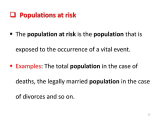  Populations at risk
 The population at risk is the population that is
exposed to the occurrence of a vital event.
 Examples: The total population in the case of
deaths, the legally married population in the case
of divorces and so on.
22
 