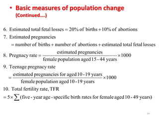 • Basic measures of population change
(Continued….)
24
)years49-10agedfemaleforratesbirthspecific-ageyear-(five5
TFRrate,fertilityTotal10.
1000
years19-10agedpopulationfemale
years19-10agedforspregnancieestimated
ratepregnacyTeenage9.
1000
years44-15agedpopulationfemale
spregnancieestimated
ratePregnacy8.
lossesfetaltotalestimatedabortionsofnumberbirthsofnumber
spregnancieEstimated7.
abortionsof10%birthsof20%lossesfetaltotalEstimated6.





 