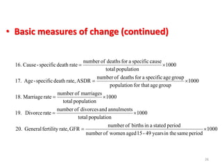 • Basic measures of change (continued)
26
1000
periodsamein theyears49-15agedwomenofnumber
periodstatedainbirthsofnumber
GFRrate,fertilityGeneral.20
1000
populationtotal
annulmentsanddivorcesofnumber
rateDivorce19.
1000
populationtotal
marriagesofnumber
rateMarriage.18
1000
groupagefor thatpopulation
groupagespecificafordeathsofnumber
ASDRrate,deathspecific-Age.17
1000
populationtotal
causespecificafordeathsofnumber
ratedeathspecific-Cause.16





 