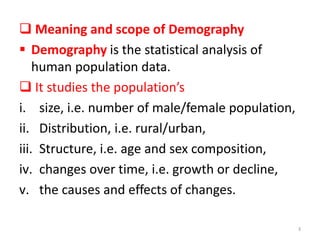  Meaning and scope of Demography
 Demography is the statistical analysis of
human population data.
 It studies the population’s
i. size, i.e. number of male/female population,
ii. Distribution, i.e. rural/urban,
iii. Structure, i.e. age and sex composition,
iv. changes over time, i.e. growth or decline,
v. the causes and effects of changes.
3
 