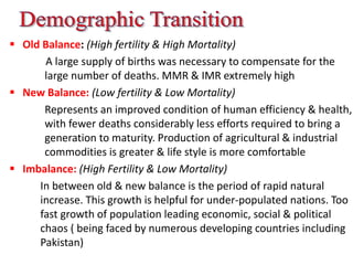  Old Balance: (High fertility & High Mortality)
A large supply of births was necessary to compensate for the
large number of deaths. MMR & IMR extremely high
 New Balance: (Low fertility & Low Mortality)
Represents an improved condition of human efficiency & health,
with fewer deaths considerably less efforts required to bring a
generation to maturity. Production of agricultural & industrial
commodities is greater & life style is more comfortable
 Imbalance: (High Fertility & Low Mortality)
In between old & new balance is the period of rapid natural
increase. This growth is helpful for under-populated nations. Too
fast growth of population leading economic, social & political
chaos ( being faced by numerous developing countries including
Pakistan)
 