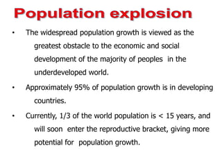 • The widespread population growth is viewed as the
greatest obstacle to the economic and social
development of the majority of peoples in the
underdeveloped world.
• Approximately 95% of population growth is in developing
countries.
• Currently, 1/3 of the world population is < 15 years, and
will soon enter the reproductive bracket, giving more
potential for population growth.
 
