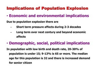 • Economic and environmental implications
Due to population explosion there are
– Short term pressure affects during 2-3 decades
– Long term over next century and beyond economic
affects
• Demographic, social, political implications
In population with low birth and death rate, 20-30% of
population is under 15; 9-13% is 65 or more. The median
age for this population is 32 and there is increased demand
for senior citizen
 