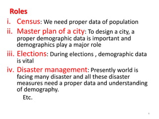 Roles
i. Census: We need proper data of population
ii. Master plan of a city: To design a city, a
proper demographic data is important and
demographics play a major role
iii. Elections: During elections , demographic data
is vital
iv. Disaster management: Presently world is
facing many disaster and all these disaster
measures need a proper data and understanding
of demography.
Etc.
4
 