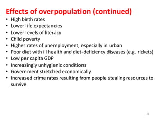41
Effects of overpopulation (continued)
• High birth rates
• Lower life expectancies
• Lower levels of literacy
• Child poverty
• Higher rates of unemployment, especially in urban
• Poor diet with ill health and diet-deficiency diseases (e.g. rickets)
• Low per capita GDP
• Increasingly unhygienic conditions
• Government stretched economically
• Increased crime rates resulting from people stealing resources to
survive
 
