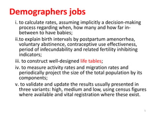 Demographers jobs
i. to calculate rates, assuming implicitly a decision-making
process regarding when, how many and how far in-
between to have babies;
ii.to explain birth intervals by postpartum amenorrhea,
voluntary abstinence, contraceptive use effectiveness,
period of infecundability and related fertility inhibiting
indicators;
iii. to construct well-designed life tables;
iv. to measure activity rates and migration rates and
periodically project the size of the total population by its
components;
v. to validate and update the results usually presented in
three variants: high, medium and low, using census figures
where available and vital registration where these exist.
5
 