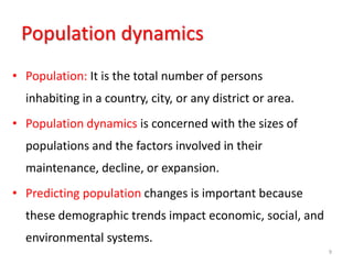 Population dynamics
• Population: It is the total number of persons
inhabiting in a country, city, or any district or area.
• Population dynamics is concerned with the sizes of
populations and the factors involved in their
maintenance, decline, or expansion.
• Predicting population changes is important because
these demographic trends impact economic, social, and
environmental systems.
9
 