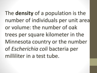 The density of a population is the
number of individuals per unit area
or volume: the number of oak
trees per square kilometer in the
Minnesota country or the number
of Escherichia coli bacteria per
milliliter in a test tube.
 